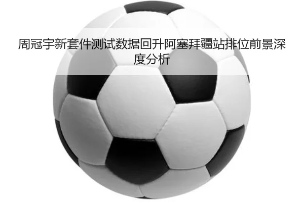 周冠宇新套件测试数据回升阿塞拜疆站排位前景深度分析