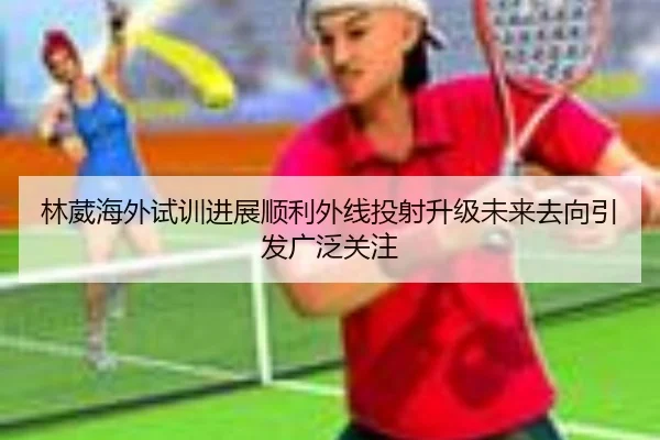 林葳海外试训进展顺利外线投射升级未来去向引发广泛关注