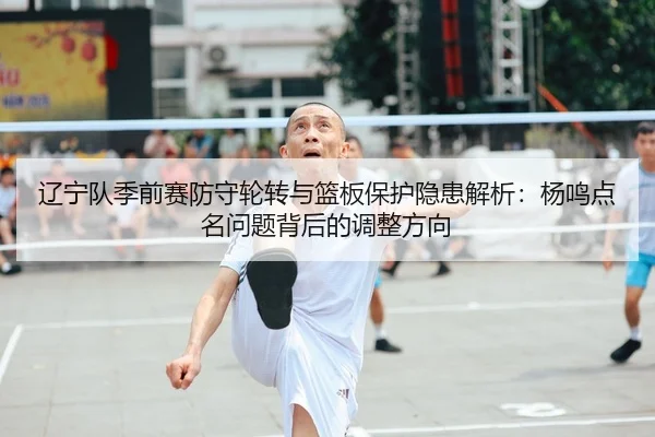 辽宁队季前赛防守轮转与篮板保护隐患解析：杨鸣点名问题背后的调整方向